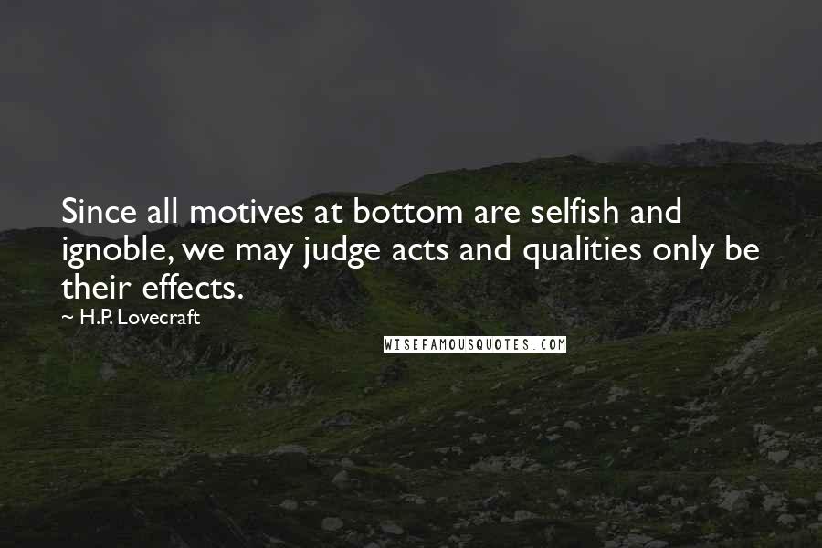 H.P. Lovecraft Quotes: Since all motives at bottom are selfish and ignoble, we may judge acts and qualities only be their effects.