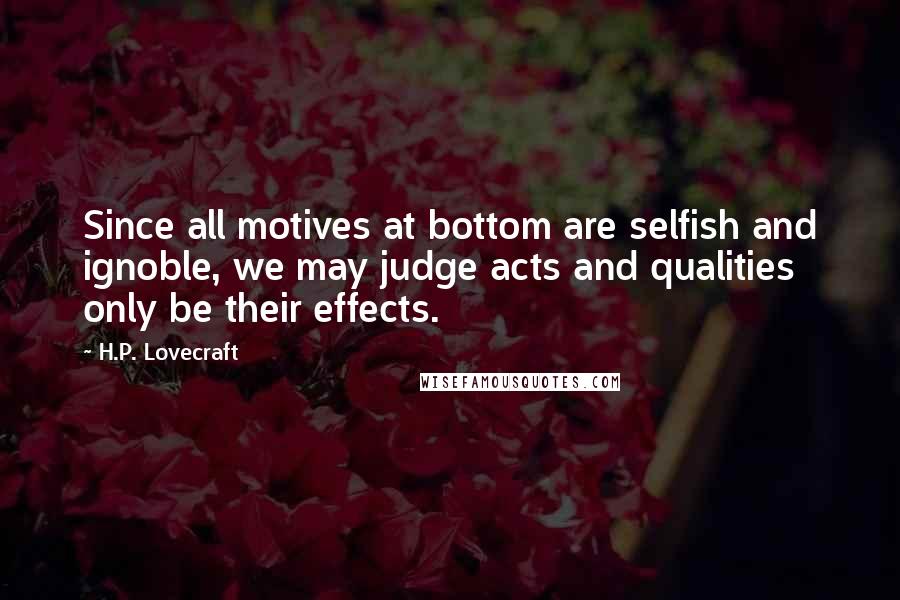 H.P. Lovecraft Quotes: Since all motives at bottom are selfish and ignoble, we may judge acts and qualities only be their effects.