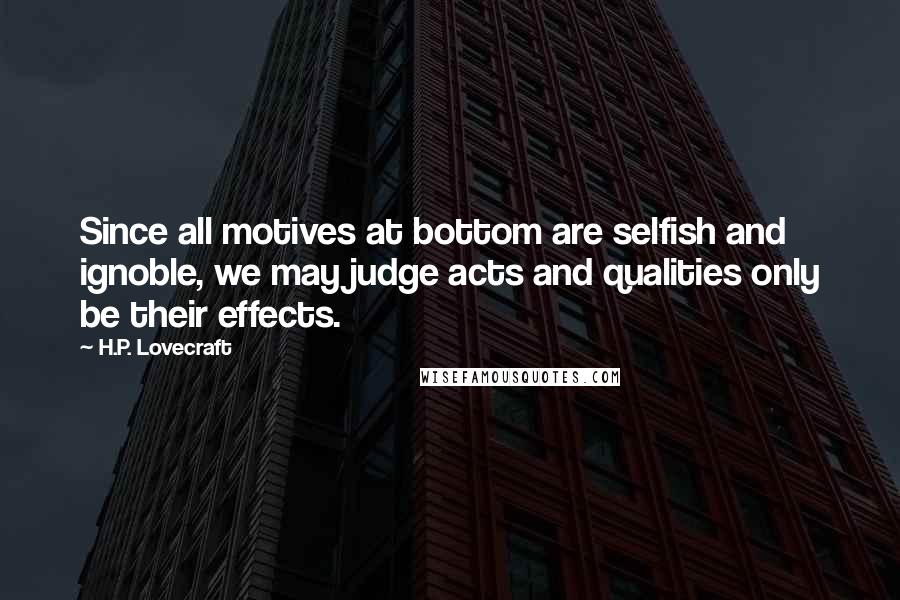 H.P. Lovecraft Quotes: Since all motives at bottom are selfish and ignoble, we may judge acts and qualities only be their effects.