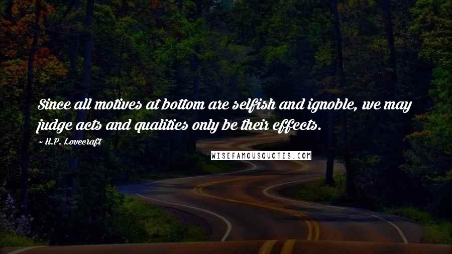 H.P. Lovecraft Quotes: Since all motives at bottom are selfish and ignoble, we may judge acts and qualities only be their effects.