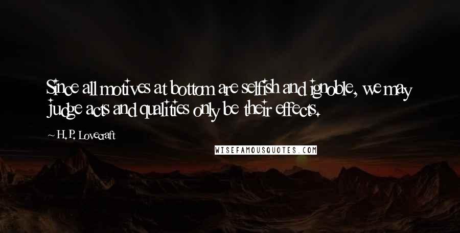 H.P. Lovecraft Quotes: Since all motives at bottom are selfish and ignoble, we may judge acts and qualities only be their effects.