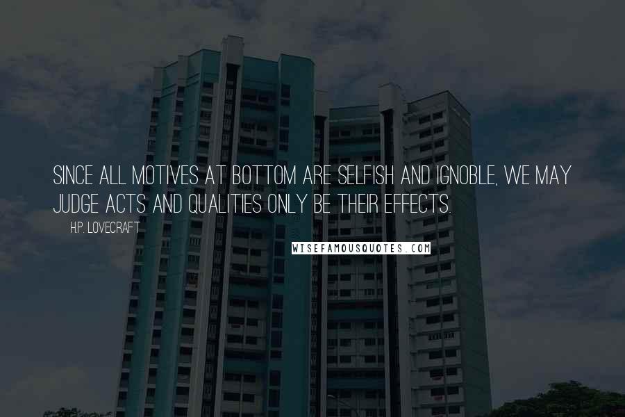 H.P. Lovecraft Quotes: Since all motives at bottom are selfish and ignoble, we may judge acts and qualities only be their effects.