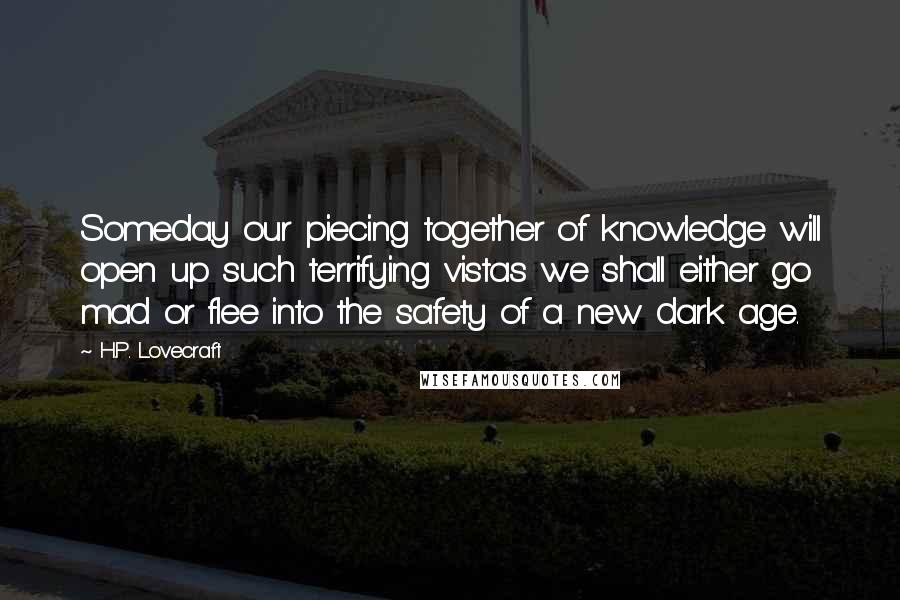 H.P. Lovecraft Quotes: Someday our piecing together of knowledge will open up such terrifying vistas we shall either go mad or flee into the safety of a new dark age.