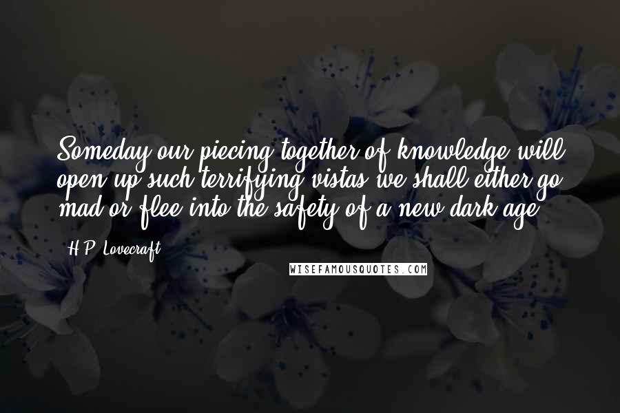 H.P. Lovecraft Quotes: Someday our piecing together of knowledge will open up such terrifying vistas we shall either go mad or flee into the safety of a new dark age.