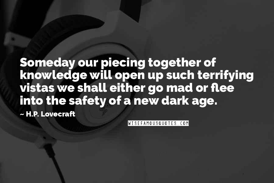 H.P. Lovecraft Quotes: Someday our piecing together of knowledge will open up such terrifying vistas we shall either go mad or flee into the safety of a new dark age.