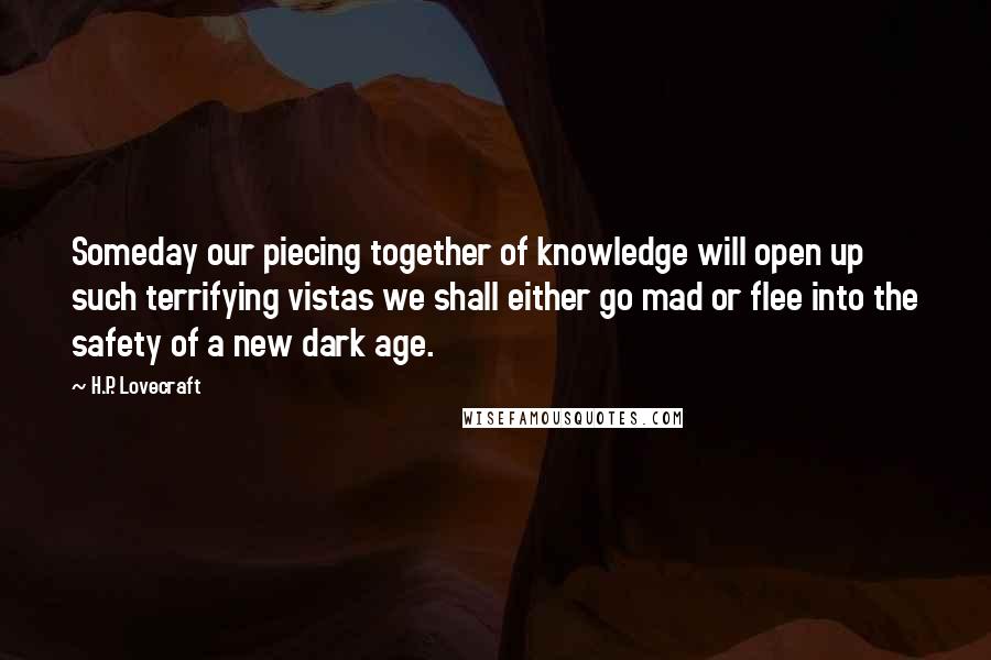 H.P. Lovecraft Quotes: Someday our piecing together of knowledge will open up such terrifying vistas we shall either go mad or flee into the safety of a new dark age.