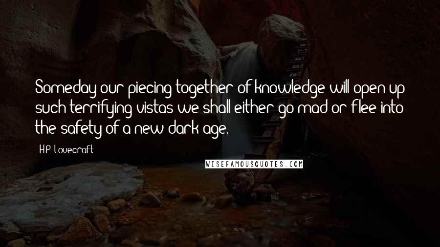 H.P. Lovecraft Quotes: Someday our piecing together of knowledge will open up such terrifying vistas we shall either go mad or flee into the safety of a new dark age.