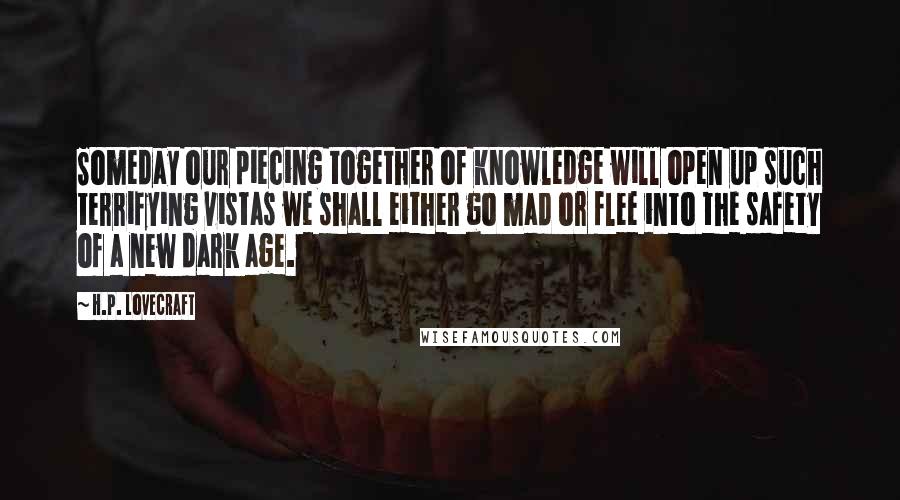 H.P. Lovecraft Quotes: Someday our piecing together of knowledge will open up such terrifying vistas we shall either go mad or flee into the safety of a new dark age.