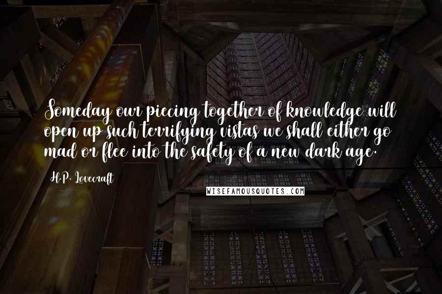 H.P. Lovecraft Quotes: Someday our piecing together of knowledge will open up such terrifying vistas we shall either go mad or flee into the safety of a new dark age.