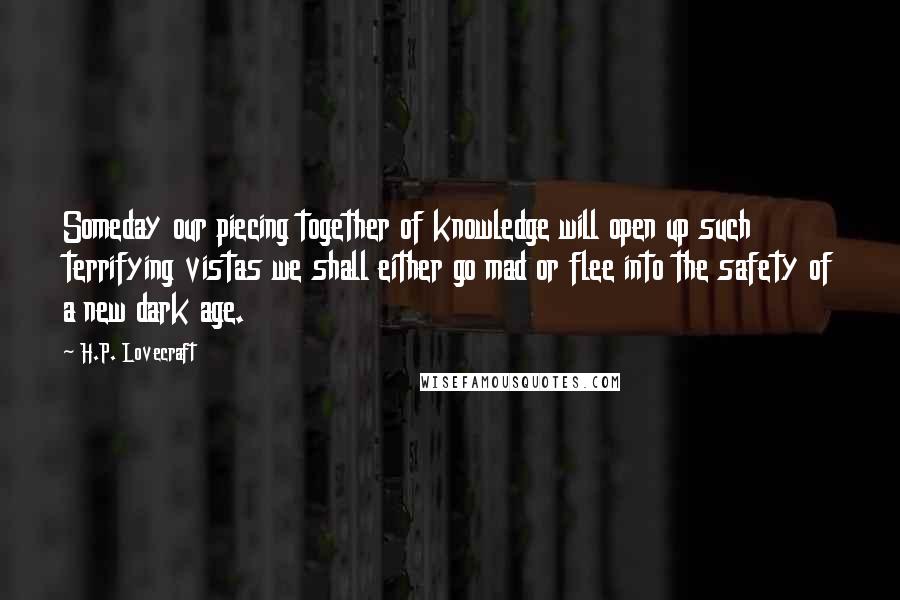 H.P. Lovecraft Quotes: Someday our piecing together of knowledge will open up such terrifying vistas we shall either go mad or flee into the safety of a new dark age.