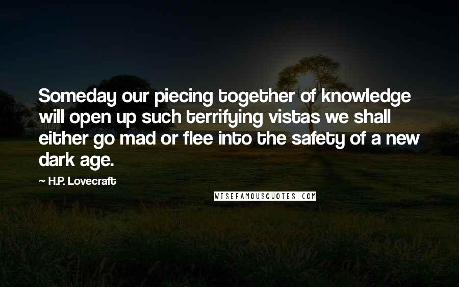 H.P. Lovecraft Quotes: Someday our piecing together of knowledge will open up such terrifying vistas we shall either go mad or flee into the safety of a new dark age.