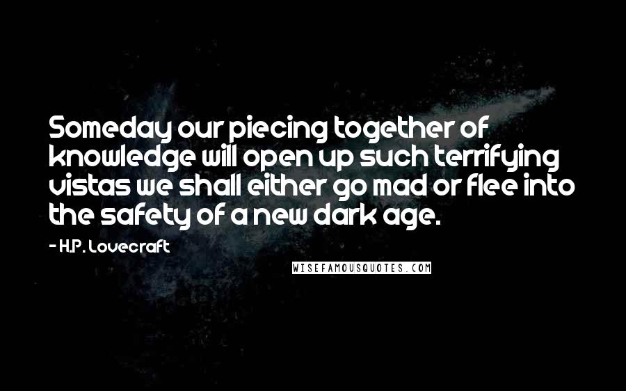 H.P. Lovecraft Quotes: Someday our piecing together of knowledge will open up such terrifying vistas we shall either go mad or flee into the safety of a new dark age.