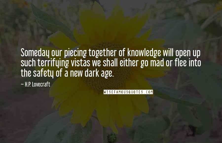 H.P. Lovecraft Quotes: Someday our piecing together of knowledge will open up such terrifying vistas we shall either go mad or flee into the safety of a new dark age.