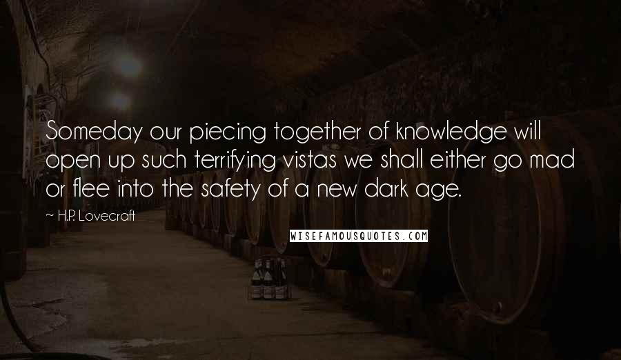 H.P. Lovecraft Quotes: Someday our piecing together of knowledge will open up such terrifying vistas we shall either go mad or flee into the safety of a new dark age.