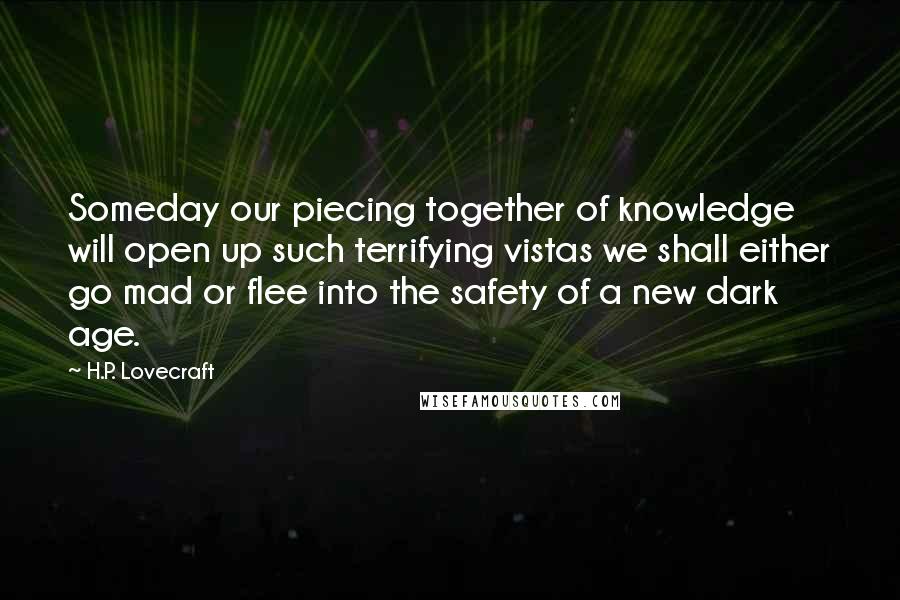 H.P. Lovecraft Quotes: Someday our piecing together of knowledge will open up such terrifying vistas we shall either go mad or flee into the safety of a new dark age.