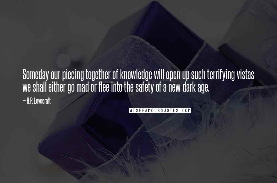 H.P. Lovecraft Quotes: Someday our piecing together of knowledge will open up such terrifying vistas we shall either go mad or flee into the safety of a new dark age.