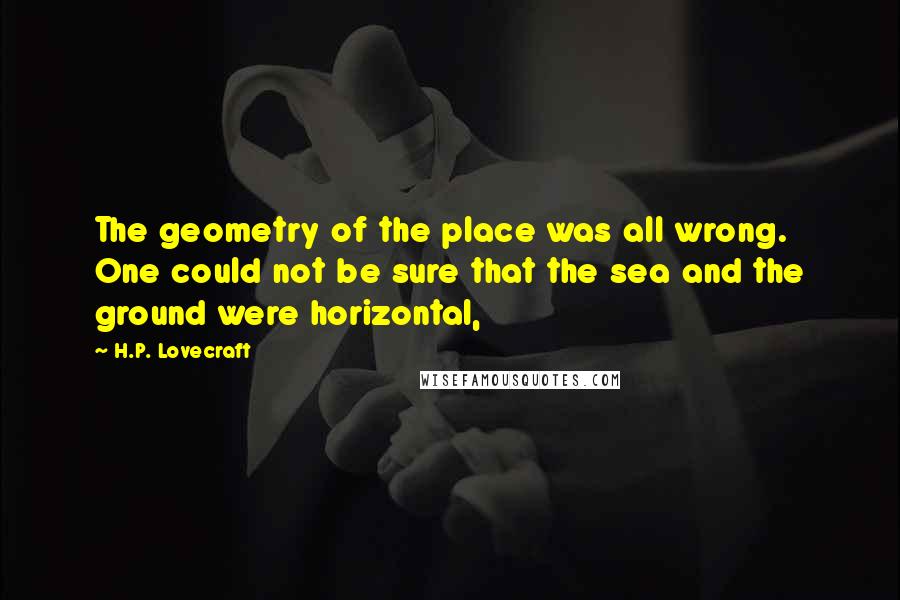 H.P. Lovecraft Quotes: The geometry of the place was all wrong. One could not be sure that the sea and the ground were horizontal,