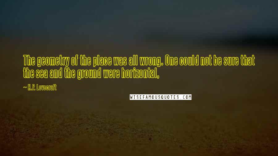 H.P. Lovecraft Quotes: The geometry of the place was all wrong. One could not be sure that the sea and the ground were horizontal,