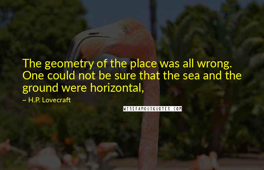 H.P. Lovecraft Quotes: The geometry of the place was all wrong. One could not be sure that the sea and the ground were horizontal,