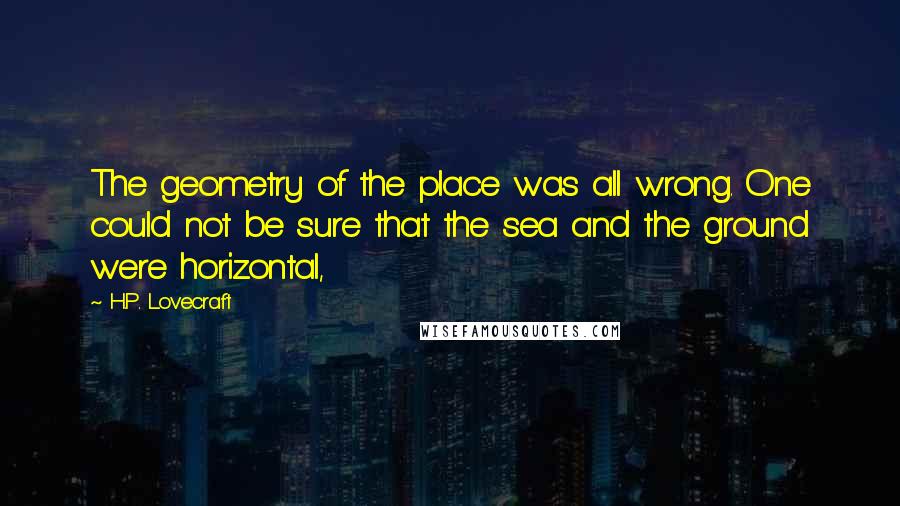 H.P. Lovecraft Quotes: The geometry of the place was all wrong. One could not be sure that the sea and the ground were horizontal,