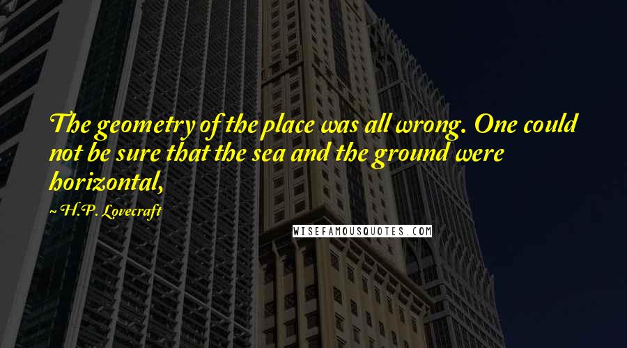 H.P. Lovecraft Quotes: The geometry of the place was all wrong. One could not be sure that the sea and the ground were horizontal,