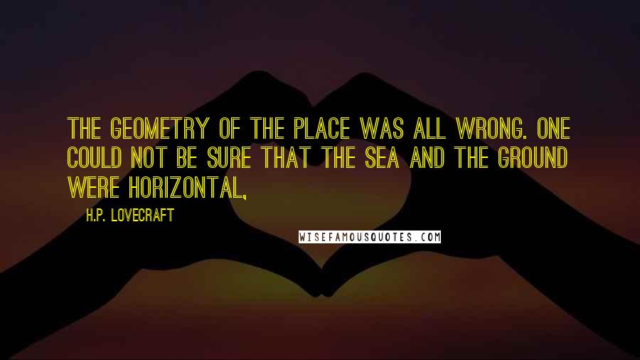 H.P. Lovecraft Quotes: The geometry of the place was all wrong. One could not be sure that the sea and the ground were horizontal,