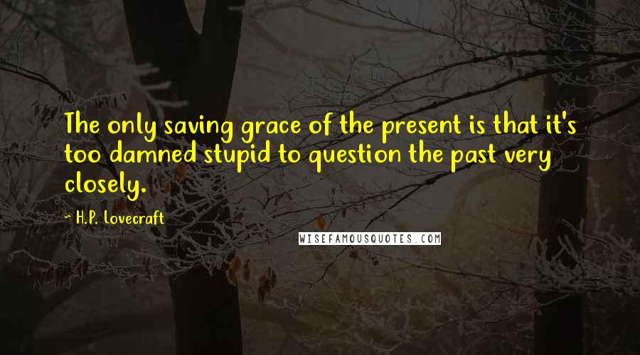 H.P. Lovecraft Quotes: The only saving grace of the present is that it's too damned stupid to question the past very closely.