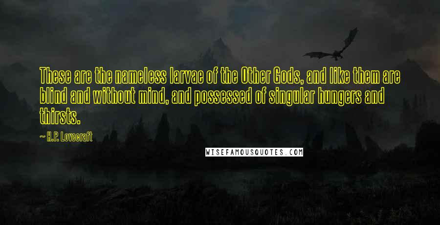 H.P. Lovecraft Quotes: These are the nameless larvae of the Other Gods, and like them are blind and without mind, and possessed of singular hungers and thirsts.