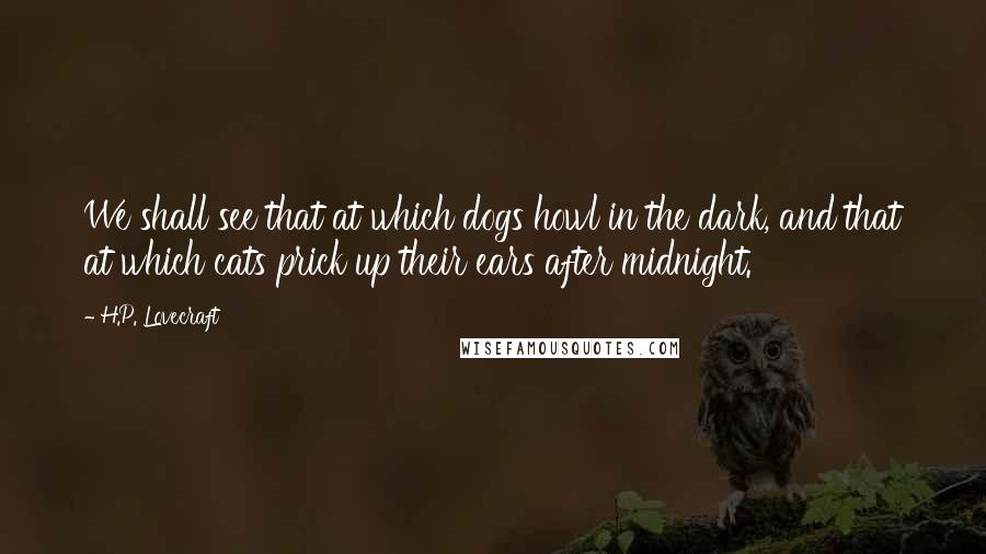 H.P. Lovecraft Quotes: We shall see that at which dogs howl in the dark, and that at which cats prick up their ears after midnight.