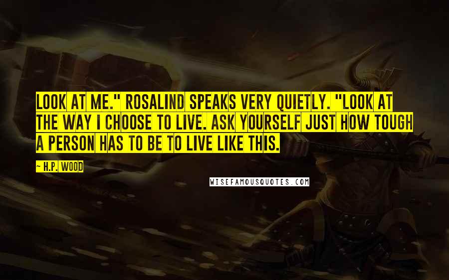 H.P. Wood Quotes: Look at me." Rosalind speaks very quietly. "Look at the way I choose to live. Ask yourself just how tough a person has to be to live like this.