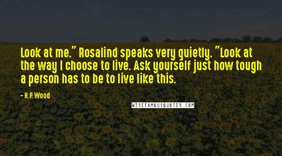 H.P. Wood Quotes: Look at me." Rosalind speaks very quietly. "Look at the way I choose to live. Ask yourself just how tough a person has to be to live like this.