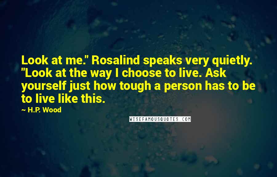 H.P. Wood Quotes: Look at me." Rosalind speaks very quietly. "Look at the way I choose to live. Ask yourself just how tough a person has to be to live like this.