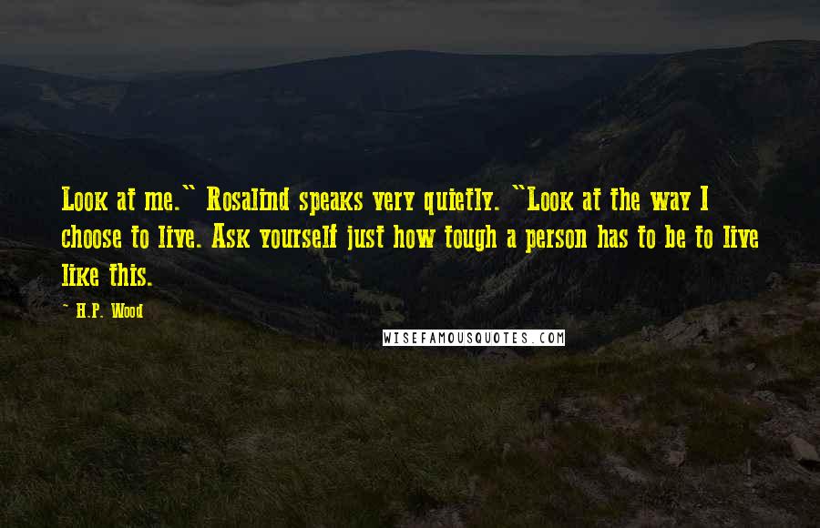 H.P. Wood Quotes: Look at me." Rosalind speaks very quietly. "Look at the way I choose to live. Ask yourself just how tough a person has to be to live like this.