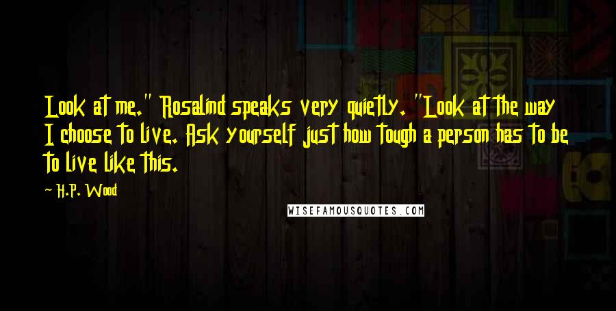 H.P. Wood Quotes: Look at me." Rosalind speaks very quietly. "Look at the way I choose to live. Ask yourself just how tough a person has to be to live like this.