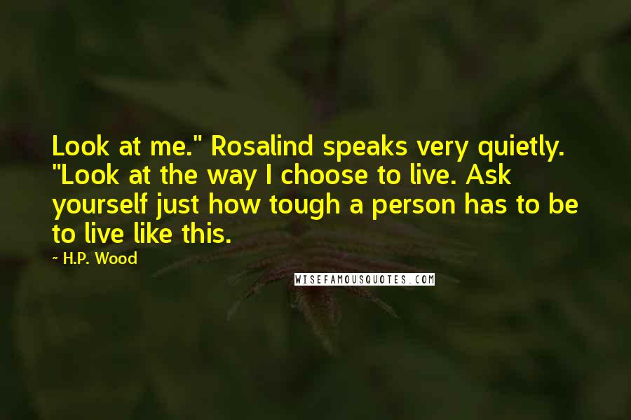 H.P. Wood Quotes: Look at me." Rosalind speaks very quietly. "Look at the way I choose to live. Ask yourself just how tough a person has to be to live like this.