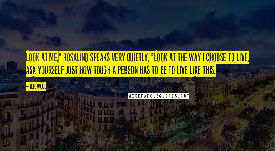 H.P. Wood Quotes: Look at me." Rosalind speaks very quietly. "Look at the way I choose to live. Ask yourself just how tough a person has to be to live like this.