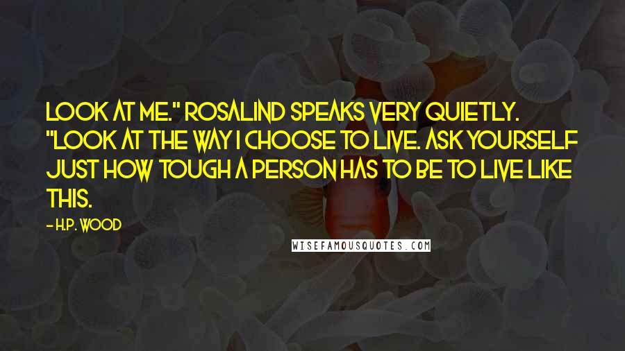 H.P. Wood Quotes: Look at me." Rosalind speaks very quietly. "Look at the way I choose to live. Ask yourself just how tough a person has to be to live like this.