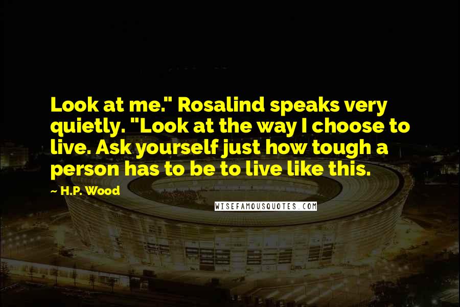 H.P. Wood Quotes: Look at me." Rosalind speaks very quietly. "Look at the way I choose to live. Ask yourself just how tough a person has to be to live like this.