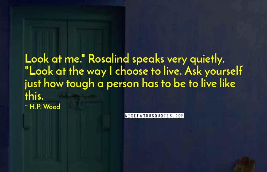 H.P. Wood Quotes: Look at me." Rosalind speaks very quietly. "Look at the way I choose to live. Ask yourself just how tough a person has to be to live like this.