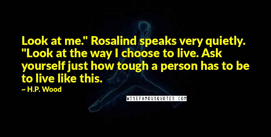 H.P. Wood Quotes: Look at me." Rosalind speaks very quietly. "Look at the way I choose to live. Ask yourself just how tough a person has to be to live like this.