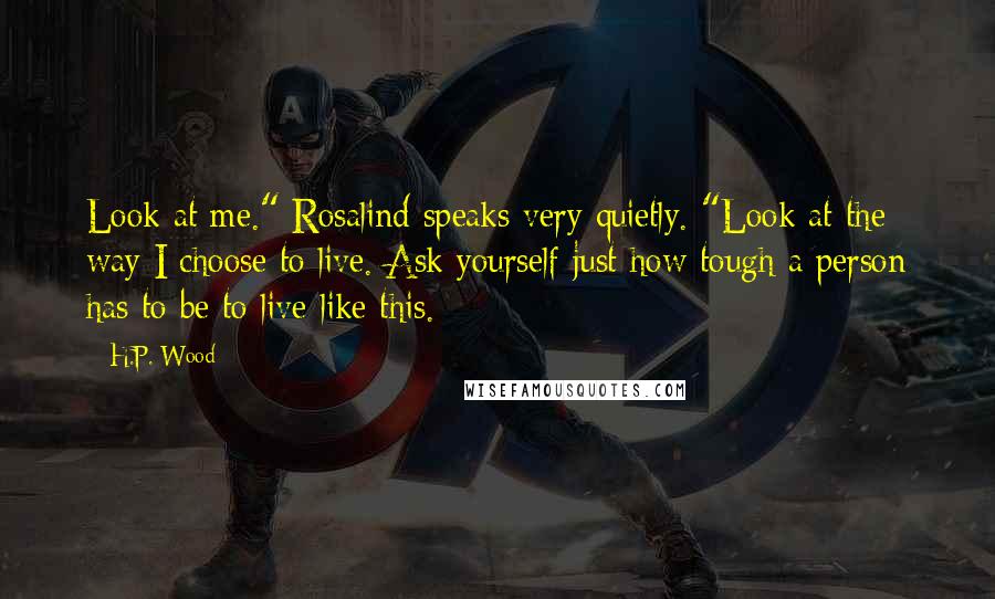 H.P. Wood Quotes: Look at me." Rosalind speaks very quietly. "Look at the way I choose to live. Ask yourself just how tough a person has to be to live like this.