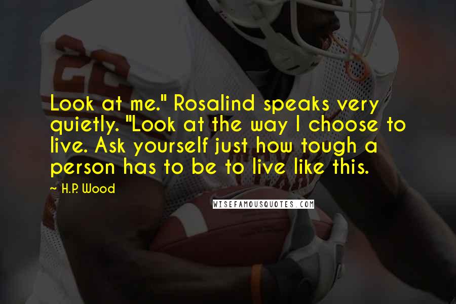 H.P. Wood Quotes: Look at me." Rosalind speaks very quietly. "Look at the way I choose to live. Ask yourself just how tough a person has to be to live like this.