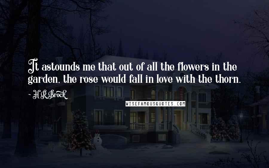 H R Brock Quotes: It astounds me that out of all the flowers in the garden, the rose would fall in love with the thorn.