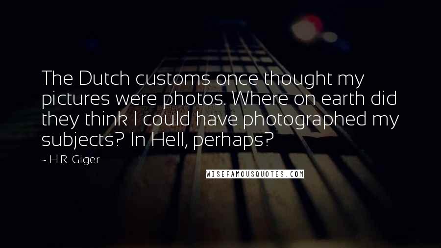 H.R. Giger Quotes: The Dutch customs once thought my pictures were photos. Where on earth did they think I could have photographed my subjects? In Hell, perhaps?