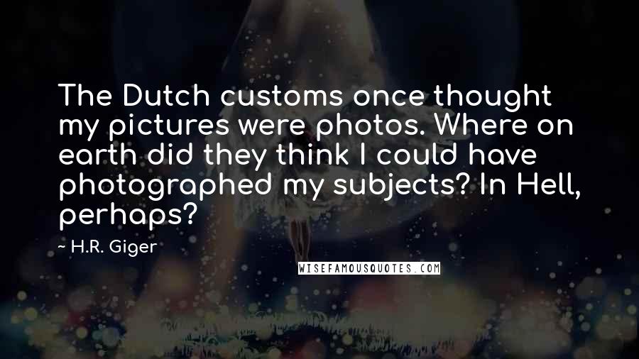 H.R. Giger Quotes: The Dutch customs once thought my pictures were photos. Where on earth did they think I could have photographed my subjects? In Hell, perhaps?