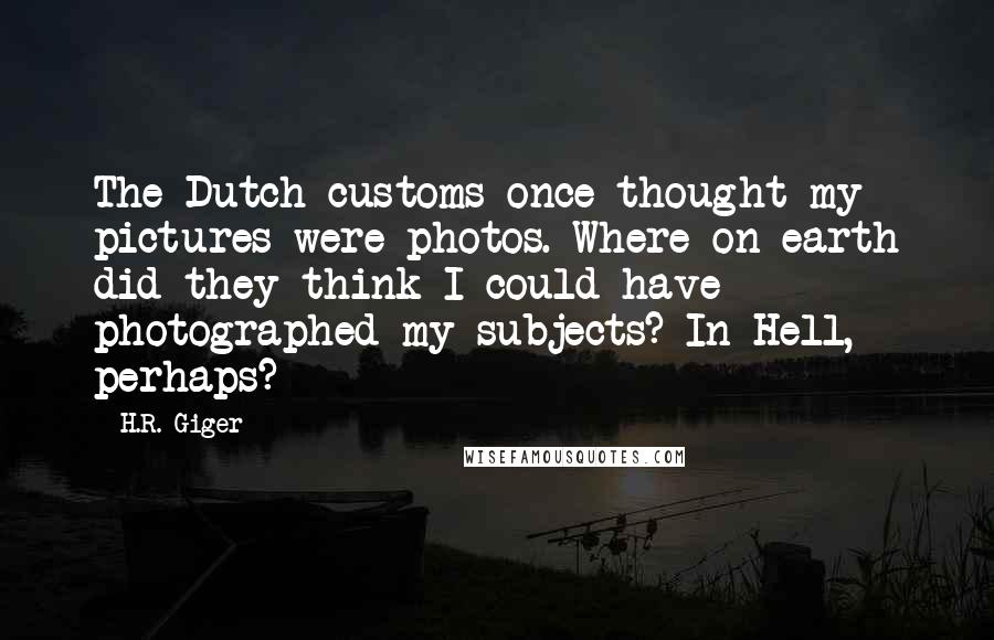 H.R. Giger Quotes: The Dutch customs once thought my pictures were photos. Where on earth did they think I could have photographed my subjects? In Hell, perhaps?