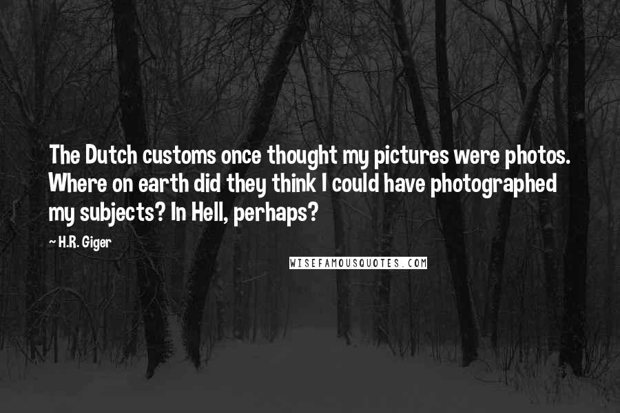 H.R. Giger Quotes: The Dutch customs once thought my pictures were photos. Where on earth did they think I could have photographed my subjects? In Hell, perhaps?