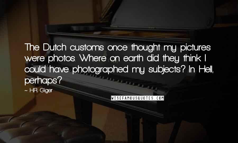 H.R. Giger Quotes: The Dutch customs once thought my pictures were photos. Where on earth did they think I could have photographed my subjects? In Hell, perhaps?