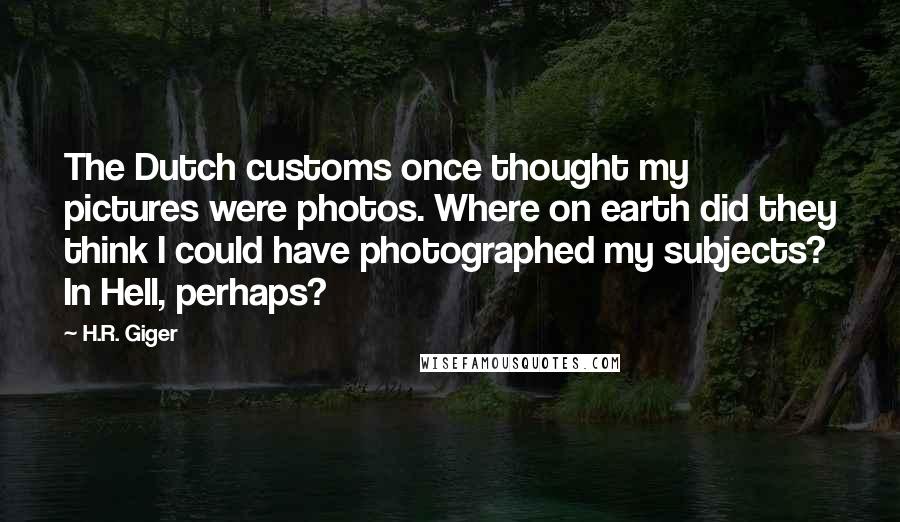 H.R. Giger Quotes: The Dutch customs once thought my pictures were photos. Where on earth did they think I could have photographed my subjects? In Hell, perhaps?