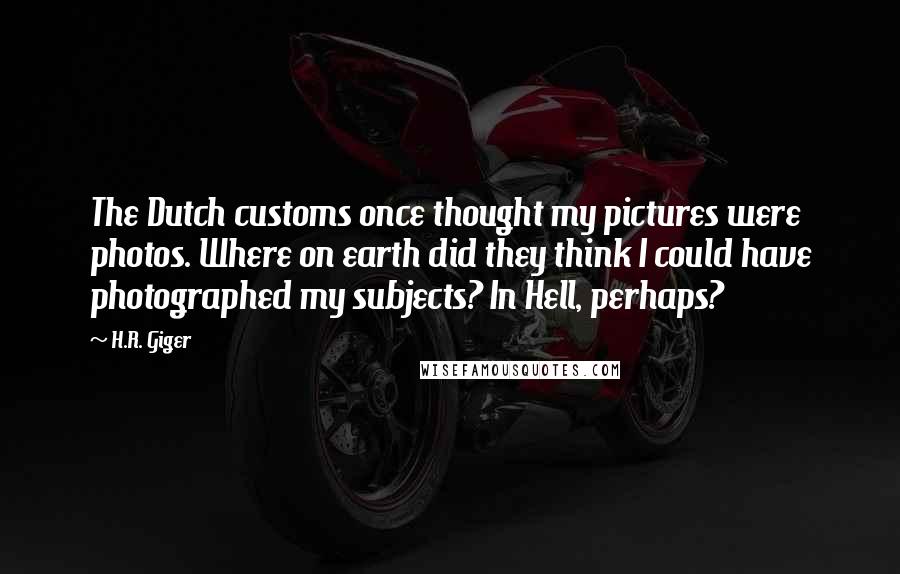 H.R. Giger Quotes: The Dutch customs once thought my pictures were photos. Where on earth did they think I could have photographed my subjects? In Hell, perhaps?